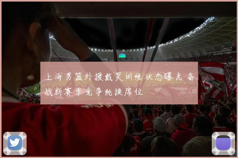 上海男篮外援戴昊训练状态曝光 备战新赛季竞争轮换席位