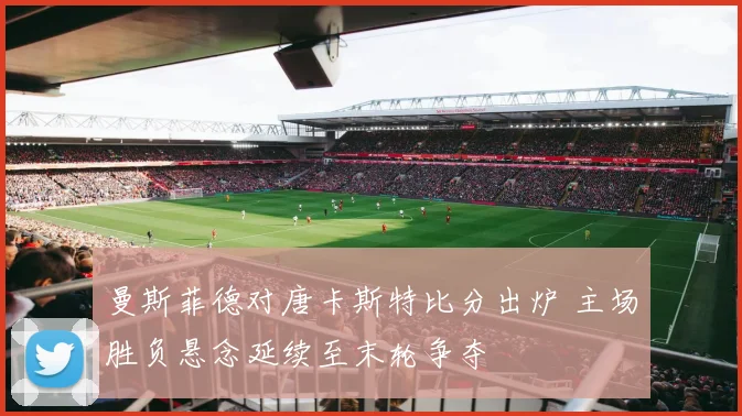 曼斯菲德对唐卡斯特比分出炉 主场胜负悬念延续至末轮争夺
