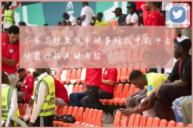 广东卫视聚焦中超争冠战申花冲击榜首迎接关键考验