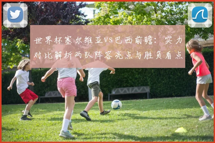 世界杯塞尔维亚vs巴西前瞻：实力对比解析两队阵容亮点与胜负看点