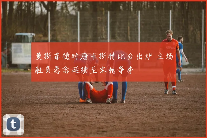 曼斯菲德对唐卡斯特比分出炉 主场胜负悬念延续至末轮争夺