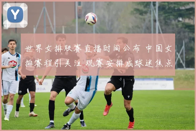 世界女排联赛直播时间公布 中国女排赛程引关注 观赛安排成球迷焦点