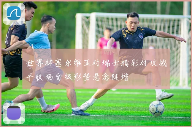 世界杯塞尔维亚对瑞士精彩对攻战平收场晋级形势悬念陡增