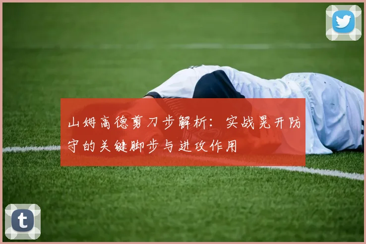 山姆高德剪刀步解析:实战晃开防守的关键脚步与进攻作用