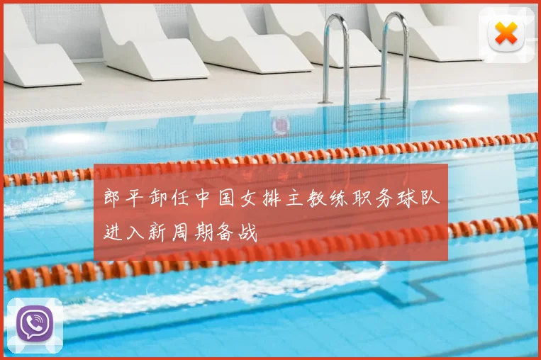 郎平卸任中国女排主教练职务球队进入新周期备战