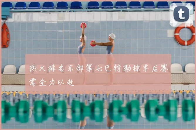热火排名东部第七巴特勒称季后赛需全力以赴