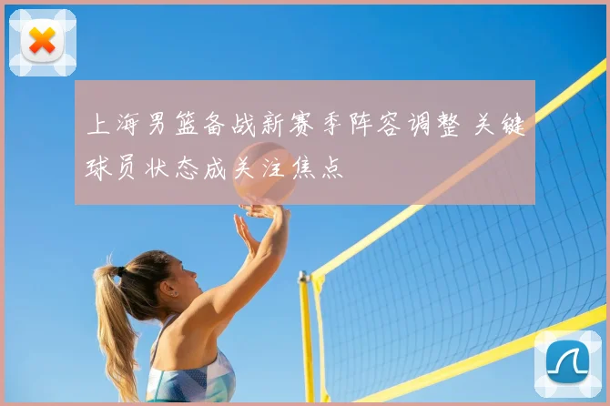 上海男篮备战新赛季阵容调整 关键球员状态成关注焦点