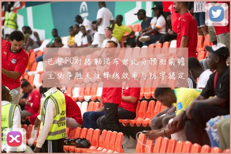 巴黎FC对格勒诺布尔比分预测前瞻主场争胜关注锋线效率与防守稳定性