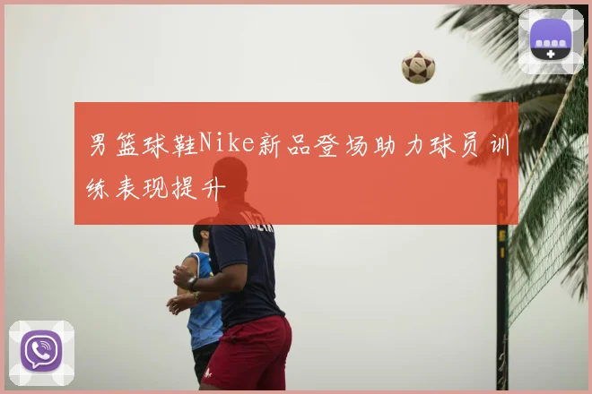 男篮球鞋Nike新品登场助力球员训练表现提升