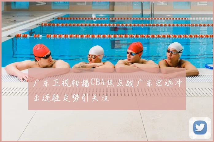 广东卫视转播CBA焦点战广东宏远冲击连胜走势引关注