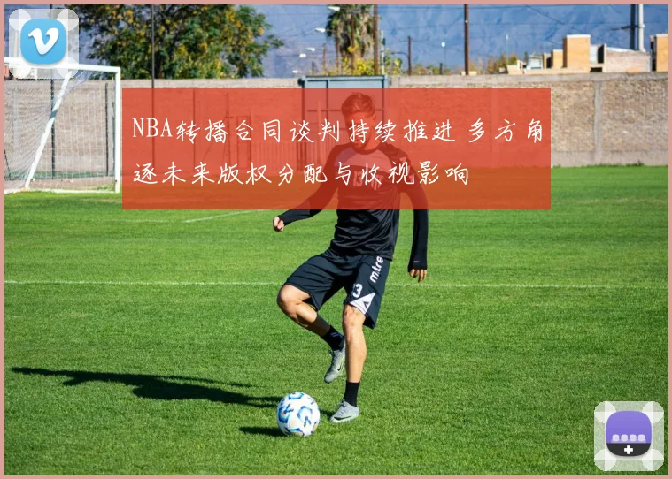NBA转播合同谈判持续推进 多方角逐未来版权分配与收视影响