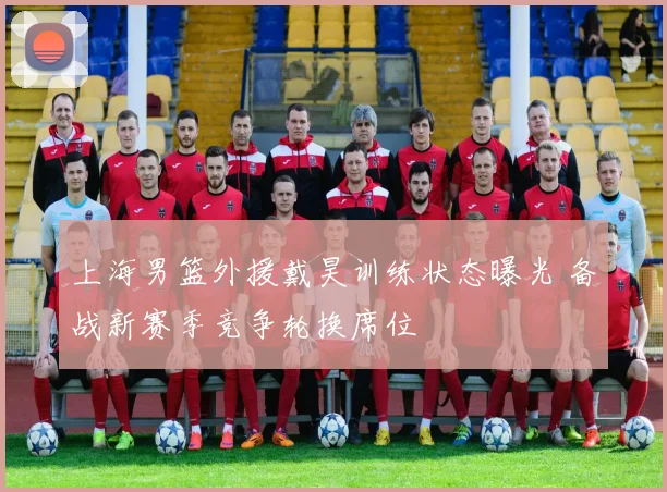 上海男篮外援戴昊训练状态曝光 备战新赛季竞争轮换席位