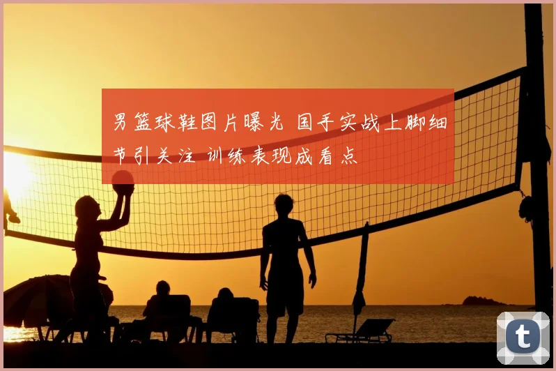 男篮球鞋图片曝光 国手实战上脚细节引关注 训练表现成看点