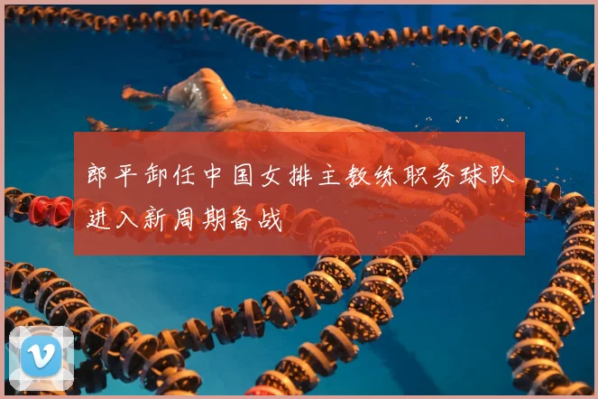 郎平卸任中国女排主教练职务球队进入新周期备战