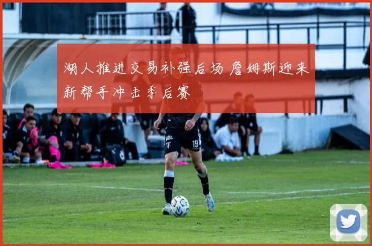 湖人推进交易补强后场 詹姆斯迎来新帮手冲击季后赛