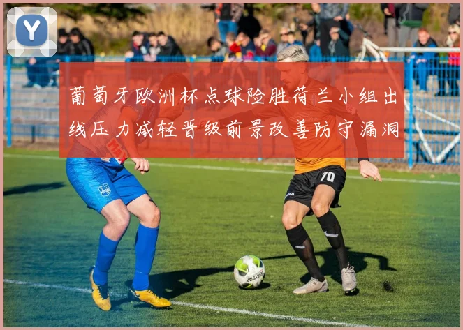 葡萄牙欧洲杯点球险胜荷兰小组出线压力减轻晋级前景改善防守漏洞需调整