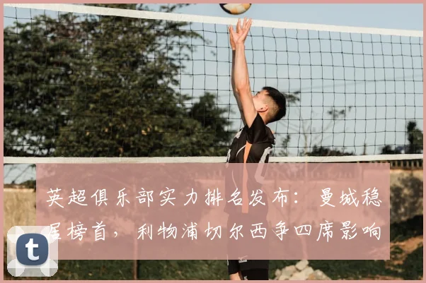 英超俱乐部实力排名发布：曼城稳居榜首，利物浦切尔西争四席影响欧战资格