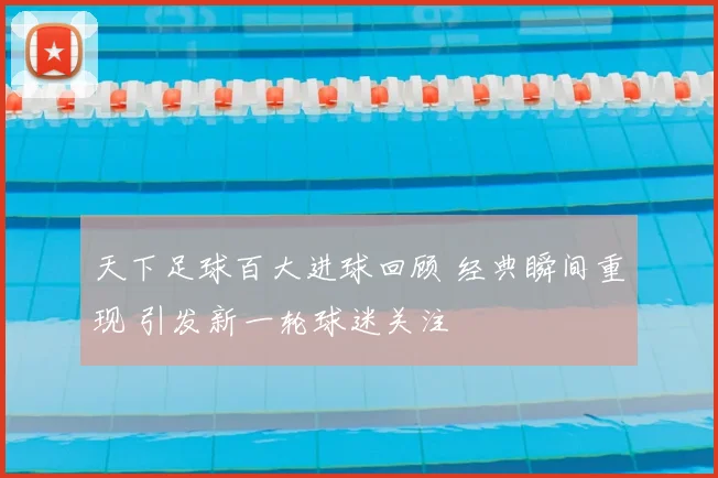 天下足球百大进球回顾 经典瞬间重现 引发新一轮球迷关注