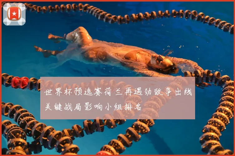 世界杯预选赛荷兰再遇劲敌争出线关键战局影响小组排名