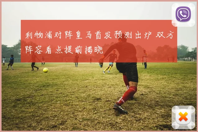 利物浦对阵皇马首发预测出炉 双方阵容看点提前揭晓
