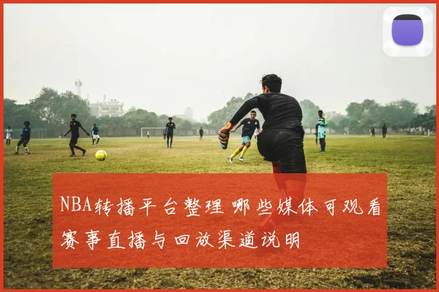 NBA转播平台整理 哪些媒体可观看赛事直播与回放渠道说明