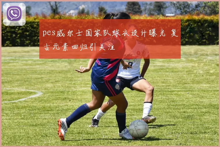 pes威尔士国家队球衣设计曝光 复古元素回归引关注