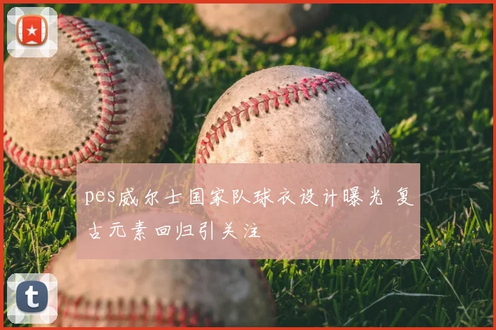 pes威尔士国家队球衣设计曝光 复古元素回归引关注