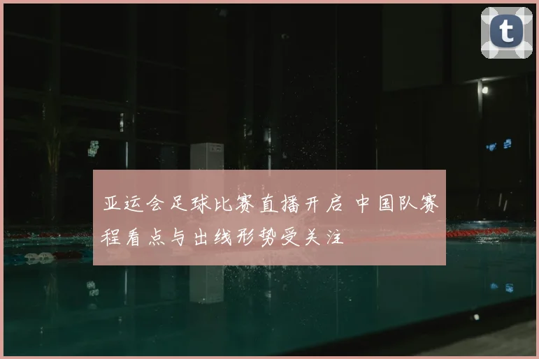 亚运会足球比赛直播开启 中国队赛程看点与出线形势受关注