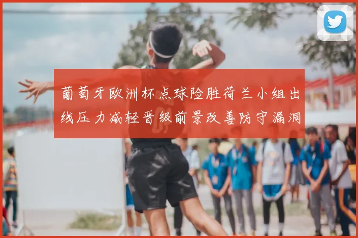 葡萄牙欧洲杯点球险胜荷兰小组出线压力减轻晋级前景改善防守漏洞需调整