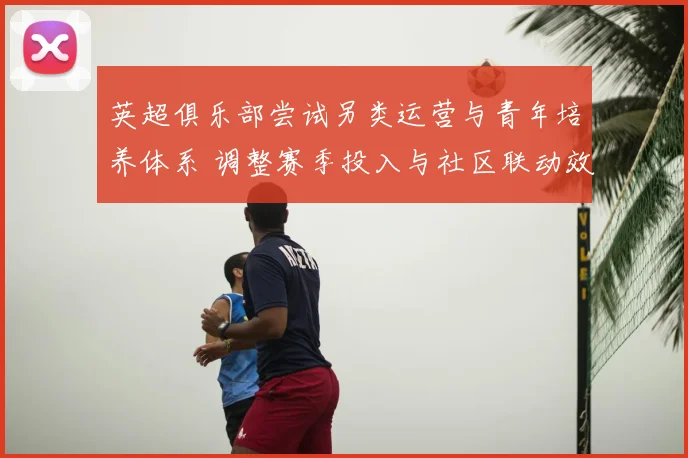 英超俱乐部尝试另类运营与青年培养体系 调整赛季投入与社区联动效应