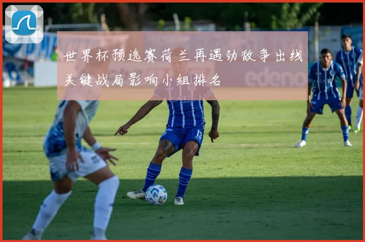 世界杯预选赛荷兰再遇劲敌争出线关键战局影响小组排名